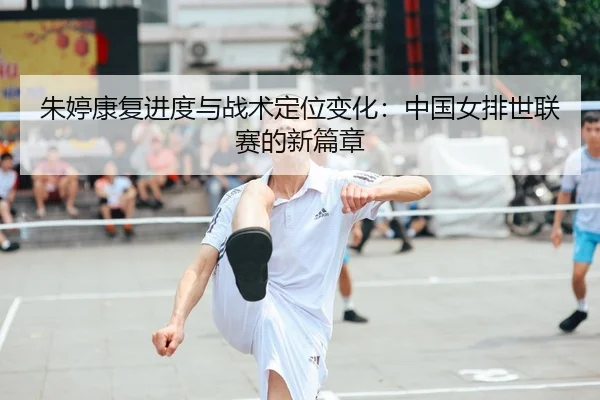 朱婷康复进度与战术定位变化：中国女排世联赛的新篇章