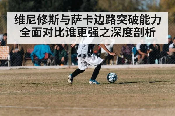 维尼修斯与萨卡边路突破能力全面对比谁更强之深度剖析