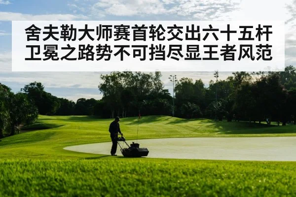舍夫勒大师赛首轮交出六十五杆卫冕之路势不可挡尽显王者风范