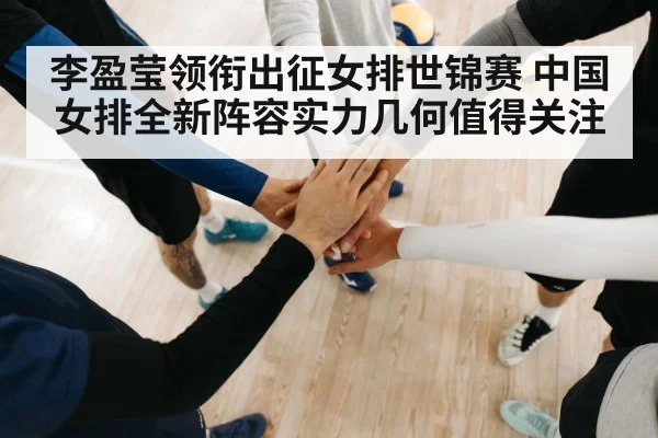 李盈莹领衔出征女排世锦赛 中国女排全新阵容实力几何值得关注